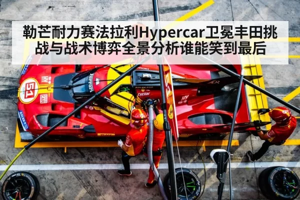 勒芒耐力赛法拉利Hypercar卫冕丰田挑战与战术博弈全景分析谁能笑到最后